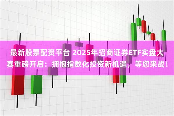 最新股票配资平台 2025年招商证券ETF实盘大赛重磅开启：拥抱指数化投资新机遇，等您来战！