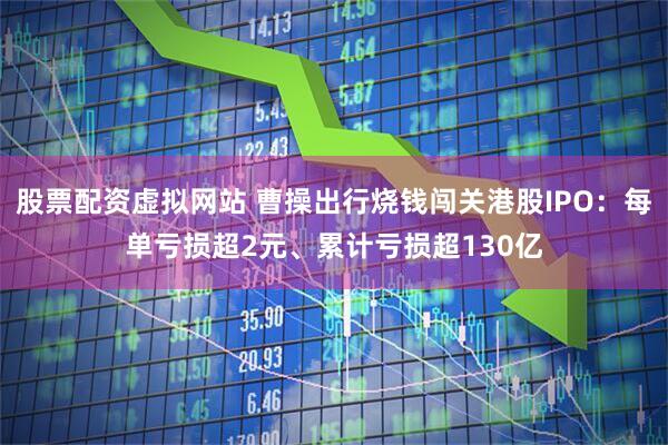 股票配资虚拟网站 曹操出行烧钱闯关港股IPO：每单亏损超2元、累计亏损超130亿