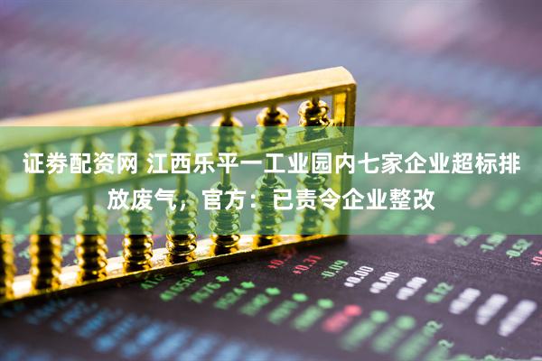 证劵配资网 江西乐平一工业园内七家企业超标排放废气，官方：已责令企业整改