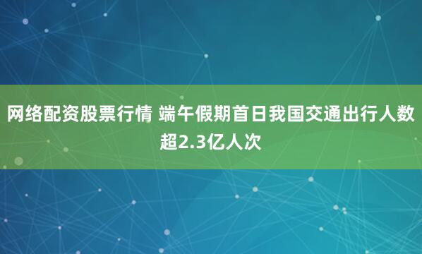 网络配资股票行情 端午假期首日我国交通出行人数超2.3亿人次