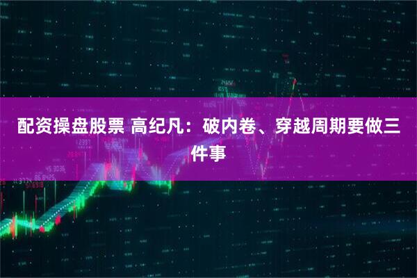 配资操盘股票 高纪凡：破内卷、穿越周期要做三件事