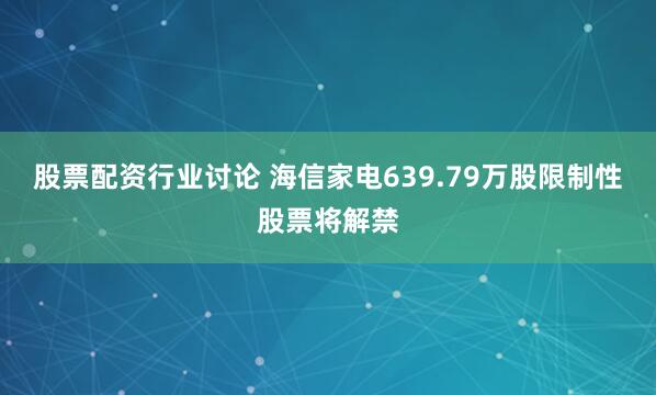 股票配资行业讨论 海信家电639.79万股限制性股票将解禁