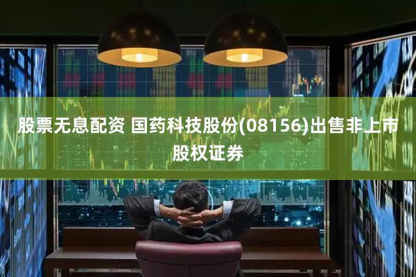 股票无息配资 国药科技股份(08156)出售非上市股权证券