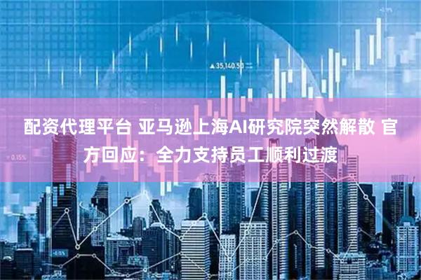 配资代理平台 亚马逊上海AI研究院突然解散 官方回应：全力支持员工顺利过渡