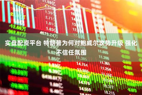 实盘配资平台 特朗普为何对鲍威尔攻势升级 强化不信任氛围