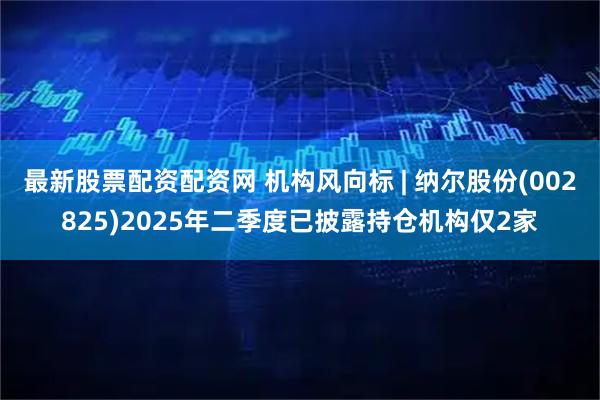 最新股票配资配资网 机构风向标 | 纳尔股份(002825)2025年二季度已披露持仓机构仅2家