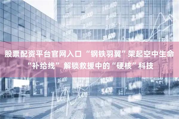 股票配资平台官网入口 “钢铁羽翼”架起空中生命“补给线” 解锁救援中的“硬核”科技