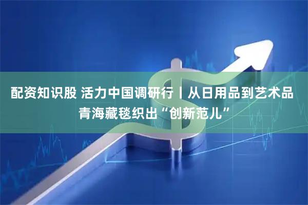 配资知识股 活力中国调研行丨从日用品到艺术品 青海藏毯织出“创新范儿”
