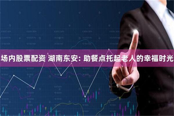 场内股票配资 湖南东安: 助餐点托起老人的幸福时光