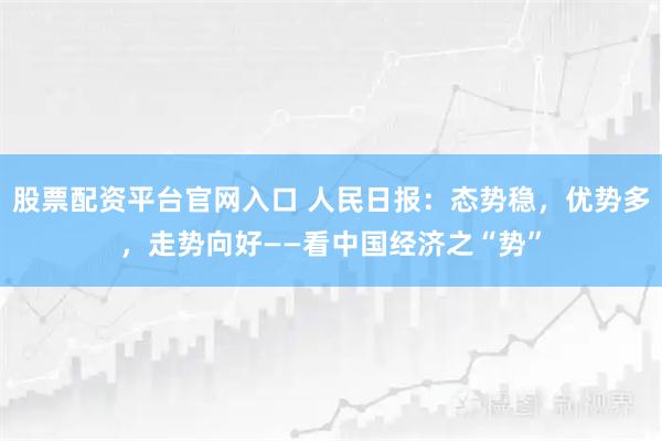 股票配资平台官网入口 人民日报：态势稳，优势多，走势向好——看中国经济之“势”