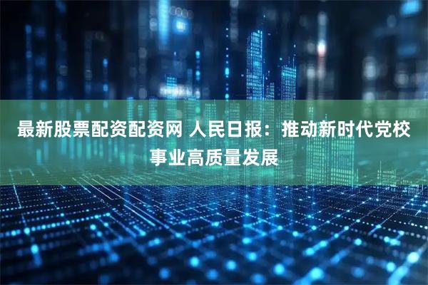 最新股票配资配资网 人民日报：推动新时代党校事业高质量发展