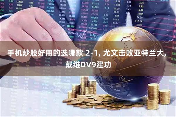 手机炒股好用的选哪款 2-1, 尤文击败亚特兰大, 戴维DV9建功
