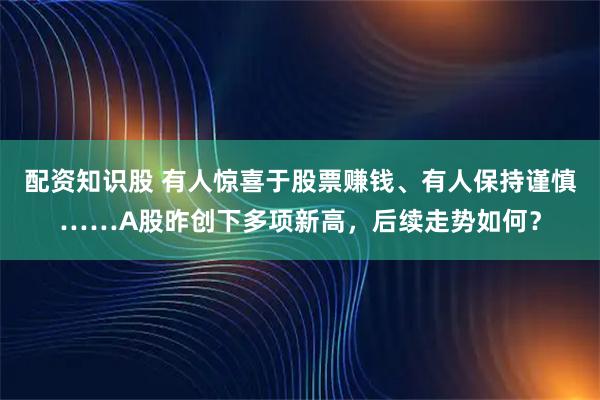配资知识股 有人惊喜于股票赚钱、有人保持谨慎……A股昨创下多项新高，后续走势如何？