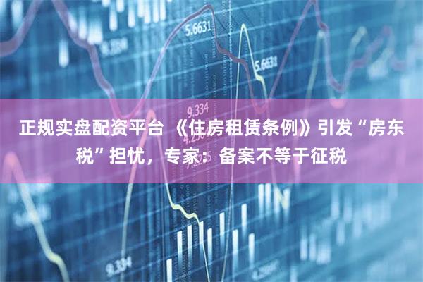 正规实盘配资平台 《住房租赁条例》引发“房东税”担忧，专家：备案不等于征税