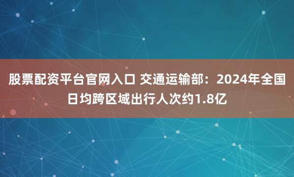股票配资平台官网入口 交通运输部：2024年全国日均跨区域出行人次约1.8亿