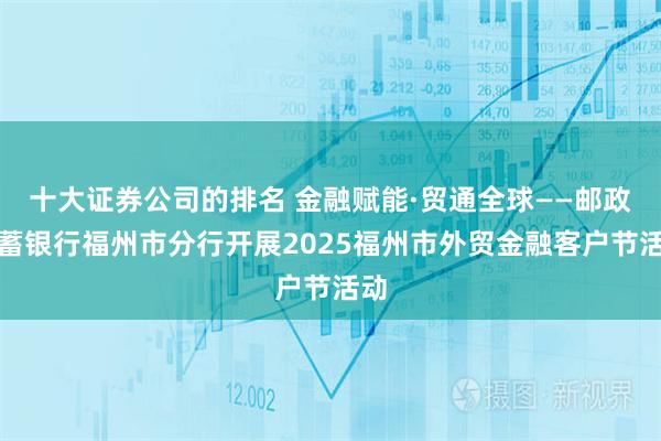 十大证券公司的排名 金融赋能·贸通全球——邮政储蓄银行福州市分行开展2025福州市外贸金融客户节活动