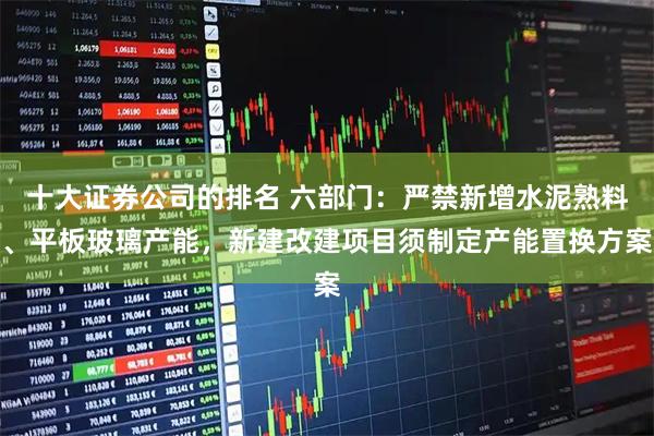 十大证券公司的排名 六部门：严禁新增水泥熟料、平板玻璃产能，新建改建项目须制定产能置换方案