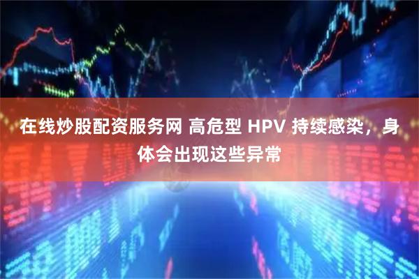 在线炒股配资服务网 高危型 HPV 持续感染,身体会出现这些异常
