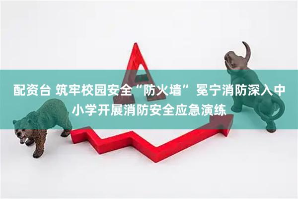 配资台 筑牢校园安全“防火墙” 冕宁消防深入中小学开展消防安全应急演练