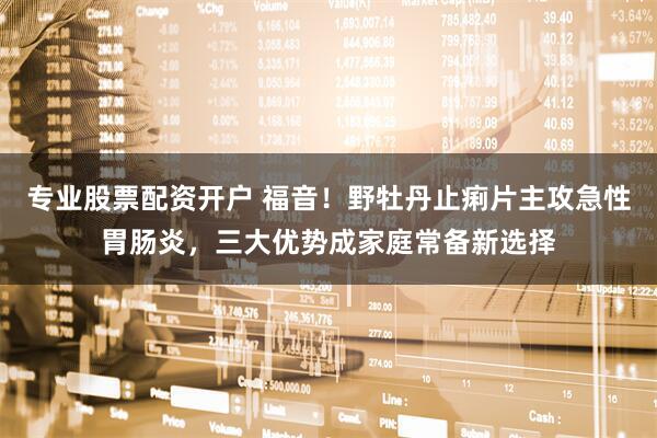 专业股票配资开户 福音！野牡丹止痢片主攻急性胃肠炎，三大优势成家庭常备新选择