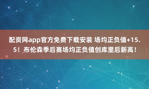配资网app官方免费下载安装 场均正负值+15.5！布伦森季后赛场均正负值创库里后新高！