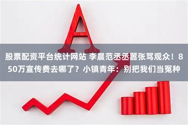股票配资平台统计网站 李晨范丞丞嚣张骂观众！850万宣传费去哪了？小镇青年：别把我们当冤种
