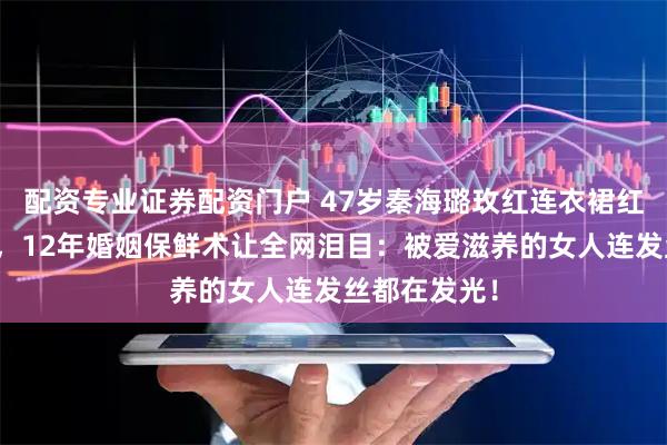 配资专业证券配资门户 47岁秦海璐玫红连衣裙红毯惊艳全场，12年婚姻保鲜术让全网泪目：被爱滋养的女人连发丝都在发光！
