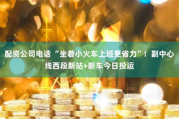 配资公司电话 “坐着小火车上班更省力”!副中心线西段新站+新车今日投运