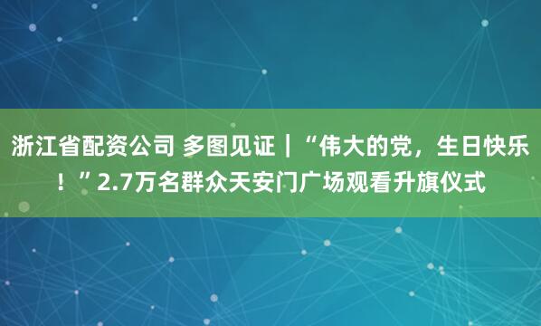 浙江省配资公司 多图见证｜“伟大的党，生日快乐！”2.7万名群众天安门广场观看升旗仪式